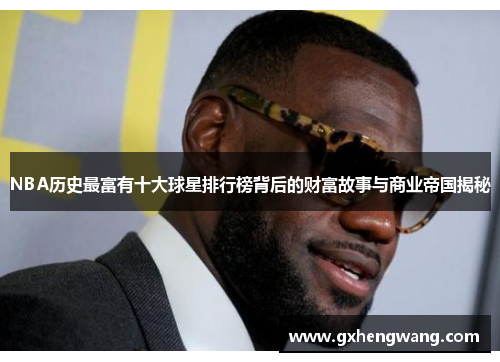 NBA历史最富有十大球星排行榜背后的财富故事与商业帝国揭秘