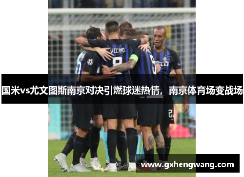 国米vs尤文图斯南京对决引燃球迷热情，南京体育场变战场