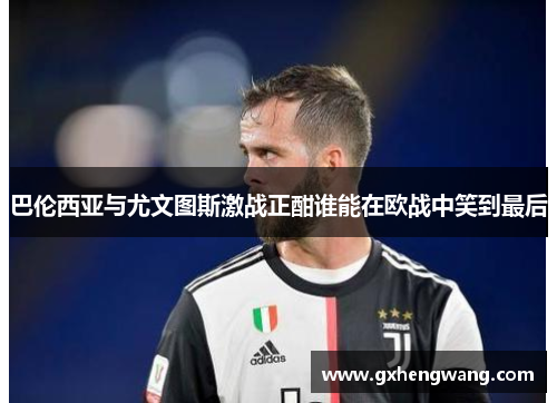 巴伦西亚与尤文图斯激战正酣谁能在欧战中笑到最后