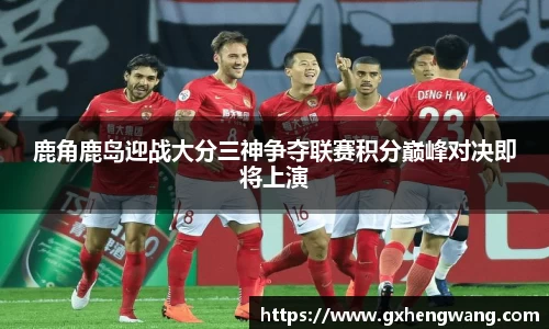 333体育鹿角鹿岛迎战大分三神争夺联赛积分巅峰对决即将上演